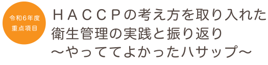 令和６年度の重点項目　ＨＡＣＣＰの考え方を取り入れた衛生管理の実践と振り返り～やっててよかったハサップ～